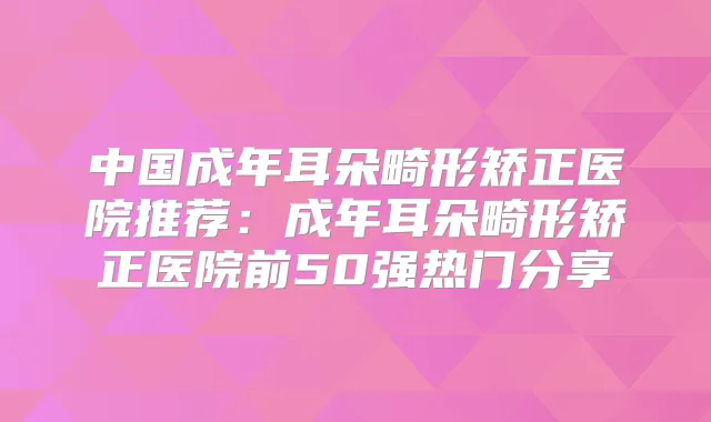 中国成年耳朵畸形矫正医院推荐：成年耳朵畸形矫正医院前50强热门分享
