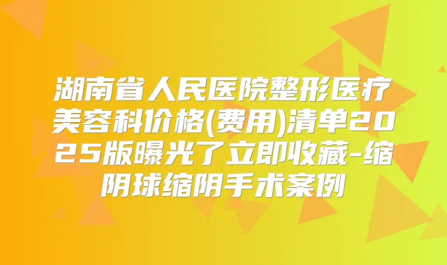 湖南省人民医院整形医疗美容科价格(费用)清单2025版曝光了立即收藏-缩阴球缩阴手术案例