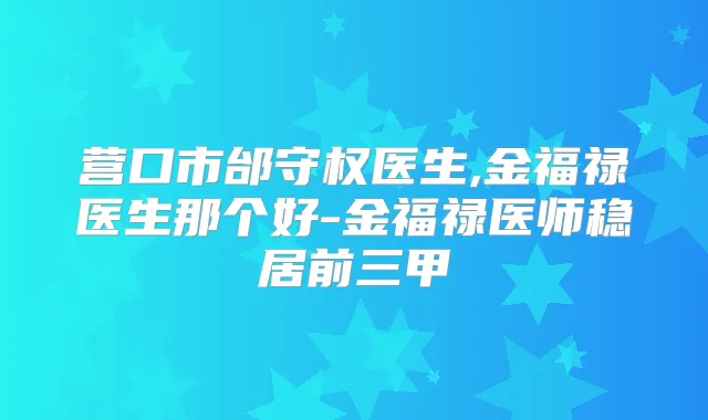 营口市邰守权医生,金福禄医生那个好-金福禄医师稳居前三甲