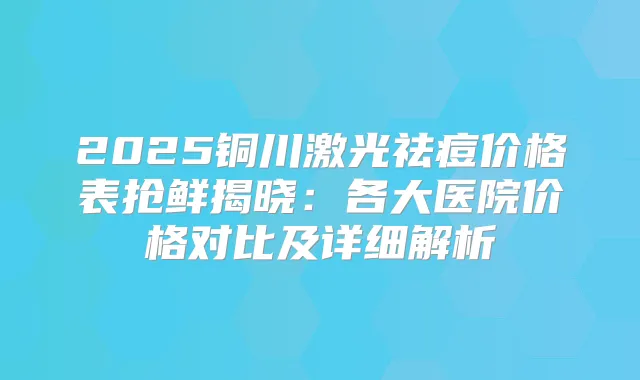2025铜川激光祛痘价格表抢鲜揭晓：各大医院价格对比及详细解析