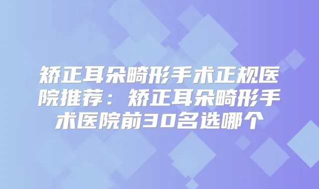 矫正耳朵畸形手术正规医院推荐:矫正耳朵畸形手术医院前30名选哪个