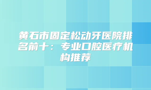 黄石市固定松动牙医院排名前十：专业口腔医疗机构推荐