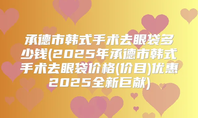 承德市韩式手术去眼袋多少钱(2025年承德市韩式手术去眼袋价格(价目)优惠2025全新巨献)