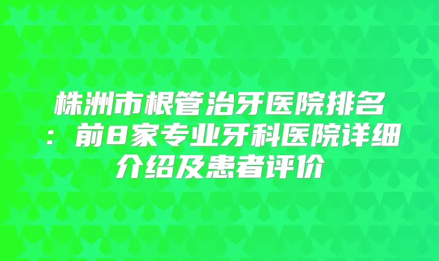 株洲市根管治牙医院排名：前8家专业牙科医院详细介绍及患者评价