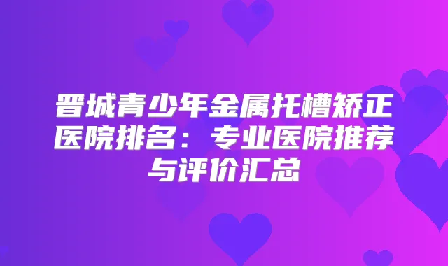 晋城青少年金属托槽矫正医院排名:专业医院推荐与评价汇总