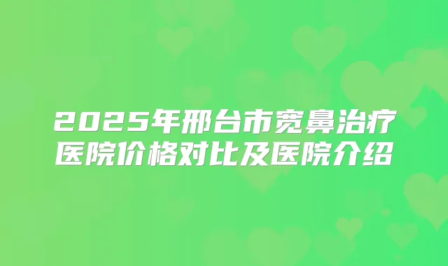 2025年邢台市宽鼻医院价格对比及医院介绍
