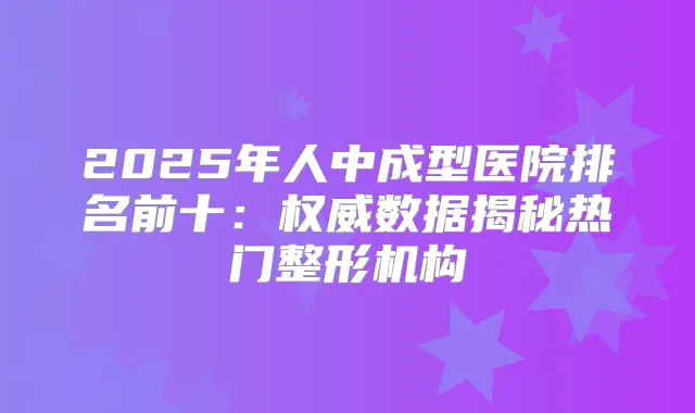 2025年人中成型医院排名前十：数据揭秘热门整形机构