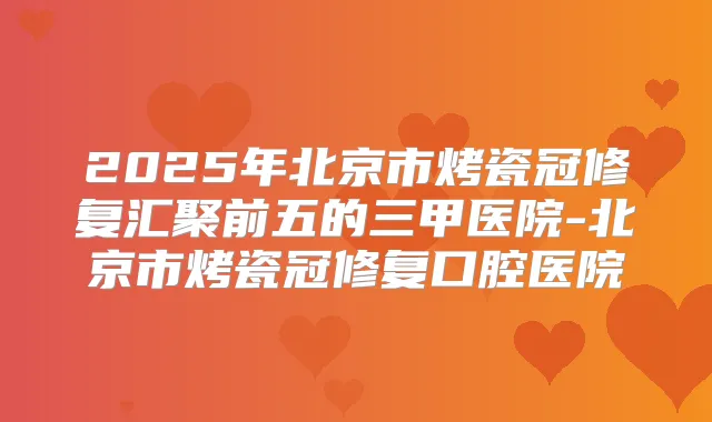 2025年北京市烤瓷冠修复汇聚前五的三甲医院-北京市烤瓷冠修复口腔医院