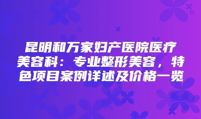 昆明和万家妇产医院医疗美容科：专业整形美容，特色项目案例详述及价格一览