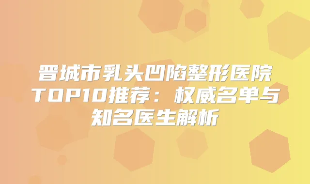 晋城市乳头凹陷整形医院TOP10推荐:名单与知名医生解析