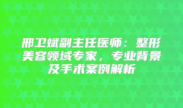邢卫斌副主任医师：整形美容领域专家，专业背景及手术案例解析