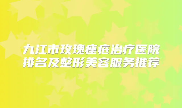 九江市玫瑰痤疮医院排名及整形美容服务推荐