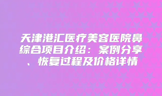 天津港汇医疗美容医院鼻综合项目介绍：案例分享、恢复过程及价格详情