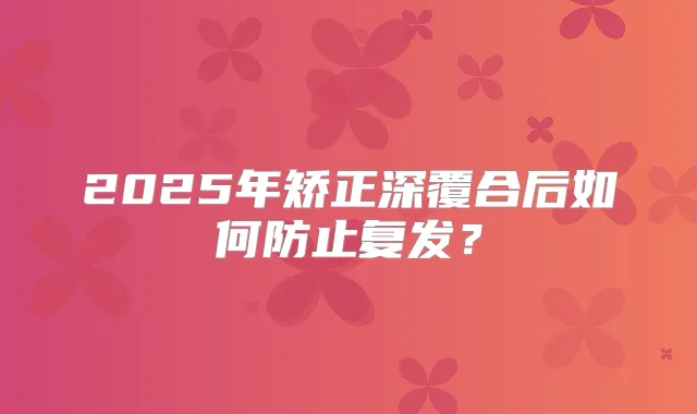 2025年矫正深覆合后如何防止复发？