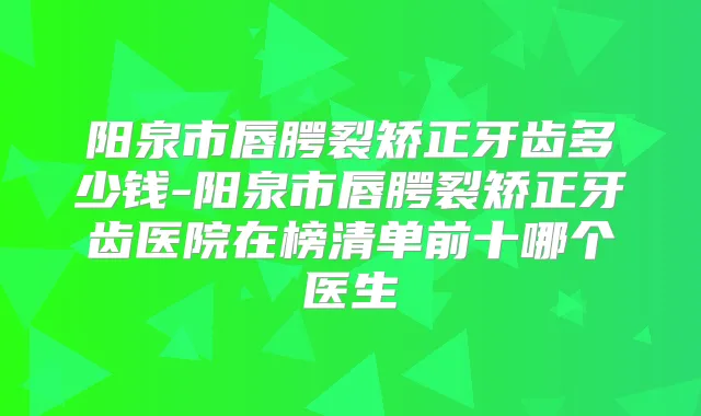 阳泉市唇腭裂矫正牙齿多少钱-阳泉市唇腭裂矫正牙齿医院在榜清单前十哪个医生