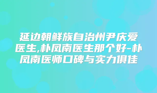 延边朝鲜族自治州尹庆爱医生,朴凤南医生那个好-朴凤南医师口碑与实力俱佳