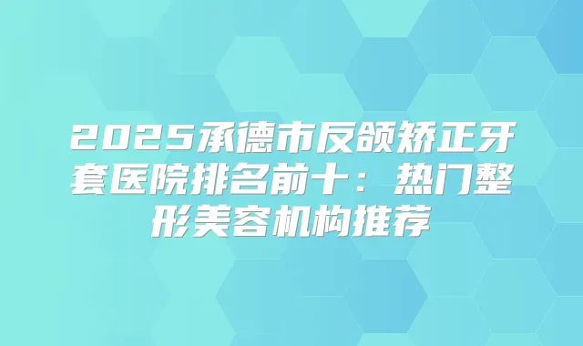 2025承德市反颌矫正牙套医院排名前十:热门整形美容机构推荐