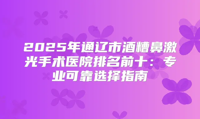 2025年通辽市酒糟鼻激光手术医院排名前十:专业可靠选择指南