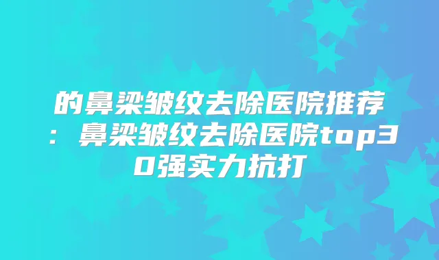 的鼻梁皱纹去除医院推荐:鼻梁皱纹去除医院top30强实力抗打