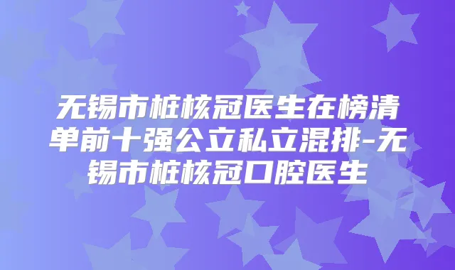 无锡市桩核冠医生在榜清单前十强公立私立混排-无锡市桩核冠口腔医生