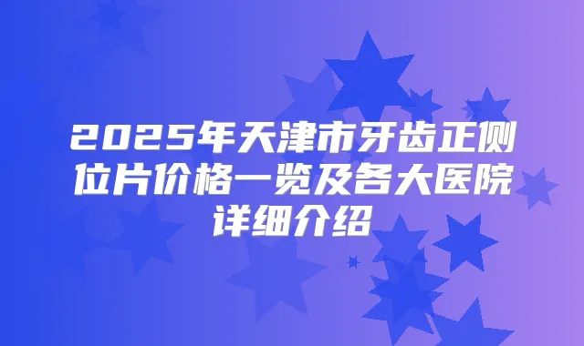 2025年天津市牙齿正侧位片价格一览及各大医院详细介绍