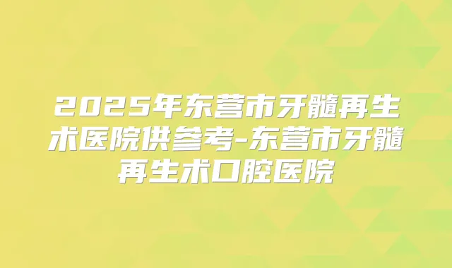 2025年东营市牙髓再生术医院供参考-东营市牙髓再生术口腔医院