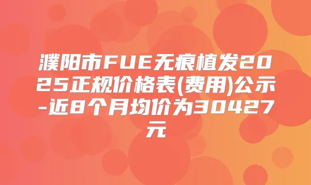 濮阳市FUE无痕植发2025正规价格表(费用)公示-近8个月均价为30427元