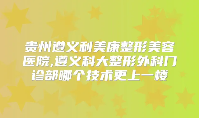 贵州遵义利美康整形美容医院,遵义科大整形外科门诊部哪个技术更上一楼