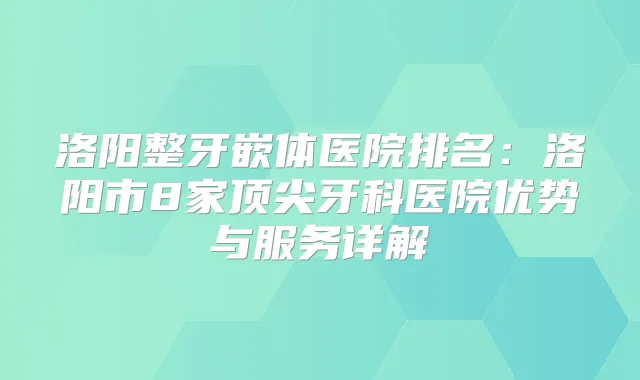 洛阳整牙嵌体医院排名:洛阳市8家牙科医院优势与服务详解
