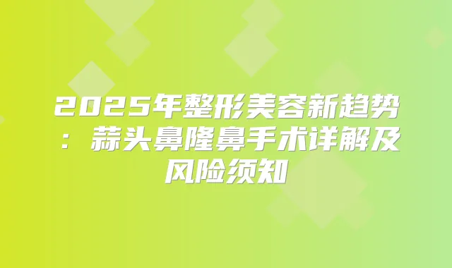 2025年整形美容新趋势:蒜头鼻隆鼻手术详解及风险须知