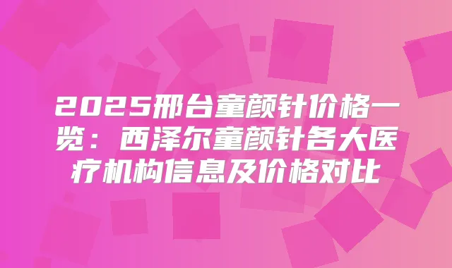2025邢台童颜针价格一览:西泽尔童颜针各大医疗机构信息及价格对比