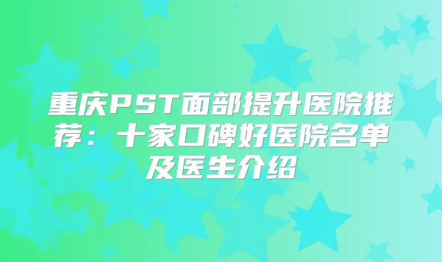 重庆PST面部提升医院推荐:十家口碑好医院名单及医生介绍