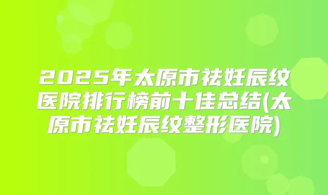 2025年太原市祛妊辰纹医院排行榜前十佳总结(太原市祛妊辰纹整形医院)
