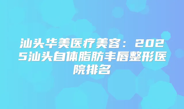 汕头华美医疗美容:2025汕头自体脂肪丰唇整形医院排名
