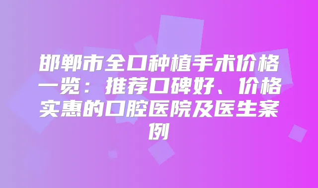 邯郸市全口种植手术价格一览:推荐口碑好、价格实惠的口腔医院及医生案例