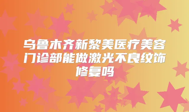 乌鲁木齐新黎美医疗美容门诊部能做激光不良纹饰修复吗