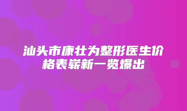 汕头市康壮为整形医生价格表崭新一览爆出