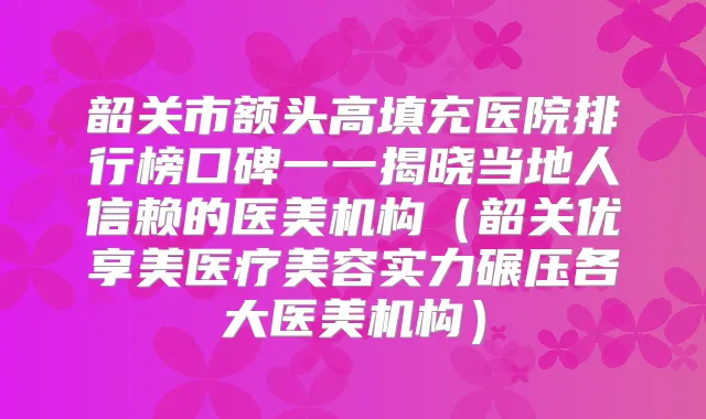 韶关市额头高填充医院排行榜口碑一一揭晓当地人信赖的医美机构（韶关优享美医疗美容实力碾压各大医美机构）