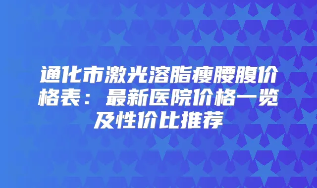 通化市激光溶脂瘦腰腹价格表：新医院价格一览及性价比推荐
