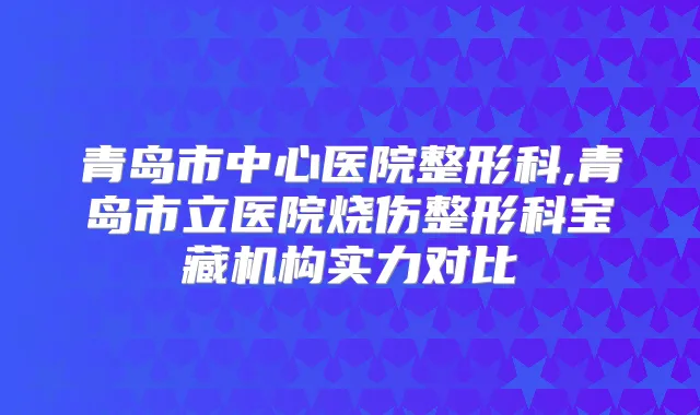 青岛市中心医院整形科,青岛市立医院烧伤整形科宝藏机构实力对比