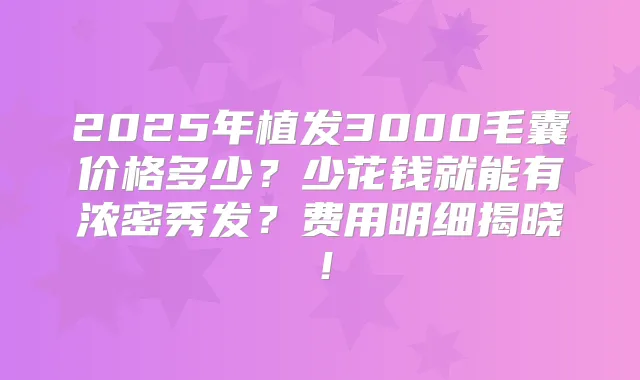 2025年植发3000毛囊价格多少？少花钱就能有浓密秀发？费用明细揭晓！