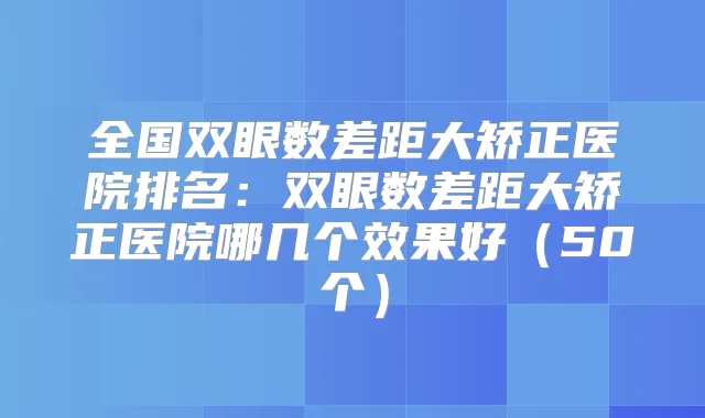 全国双眼数差距大矫正医院排名：双眼数差距大矫正医院哪几个效果好（50个）