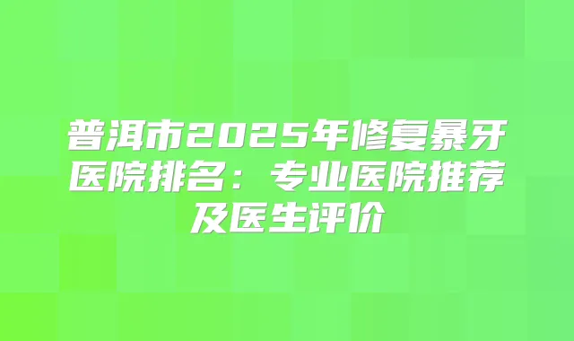 普洱市2025年修复暴牙医院排名：专业医院推荐及医生评价