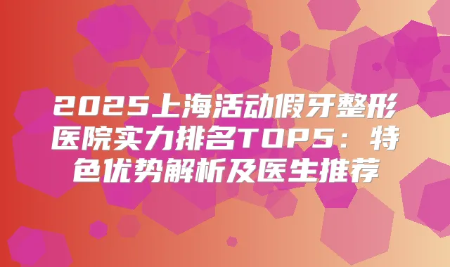 2025上海活动假牙整形医院实力排名TOP5:特色优势解析及医生推荐