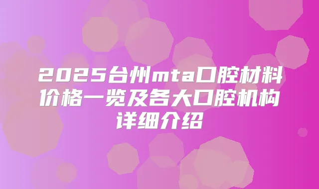 2025台州mta口腔材料价格一览及各大口腔机构详细介绍