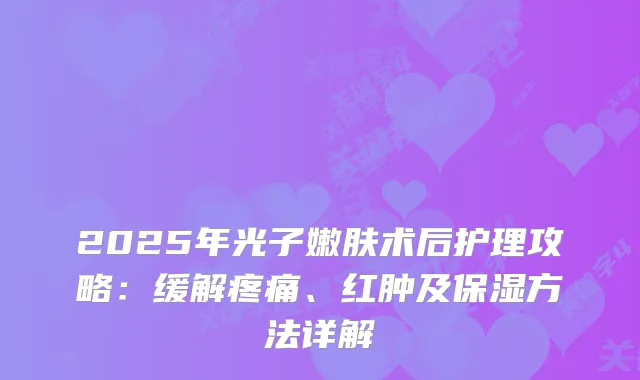 2025年光子嫩肤术后护理攻略：缓解疼痛、红肿及保湿方法详解