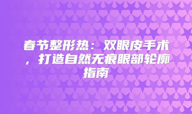 春节整形热:双眼皮手术,打造自然无痕眼部轮廓指南