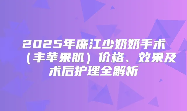 2025年廉江少奶奶手术（丰苹果肌）价格、效果及术后护理全解析