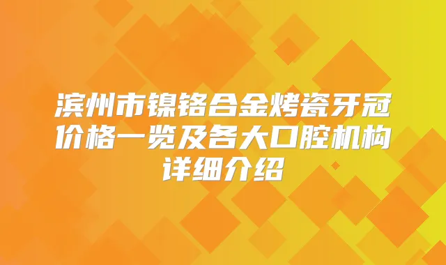 滨州市镍铬合金烤瓷牙冠价格一览及各大口腔机构详细介绍