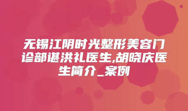 无锡江阴时光整形美容门诊部谌洪礼医生,胡晓庆医生简介_案例
